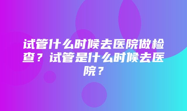 试管什么时候去医院做检查？试管是什么时候去医院？