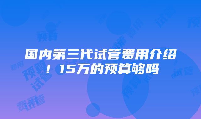 国内第三代试管费用介绍！15万的预算够吗