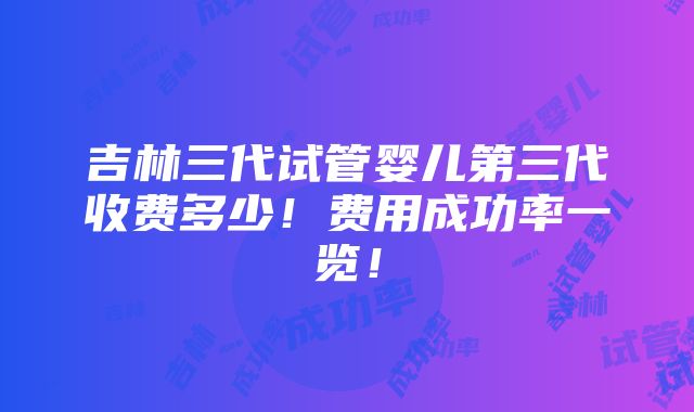 吉林三代试管婴儿第三代收费多少！费用成功率一览！