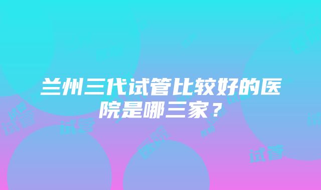 兰州三代试管比较好的医院是哪三家？