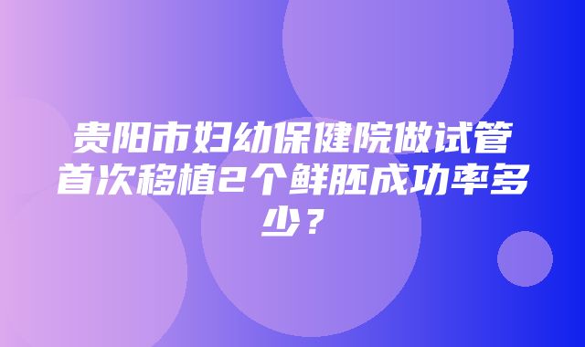 贵阳市妇幼保健院做试管首次移植2个鲜胚成功率多少？