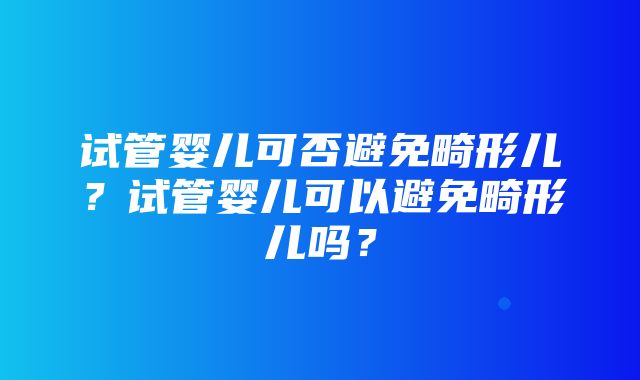 试管婴儿可否避免畸形儿？试管婴儿可以避免畸形儿吗？