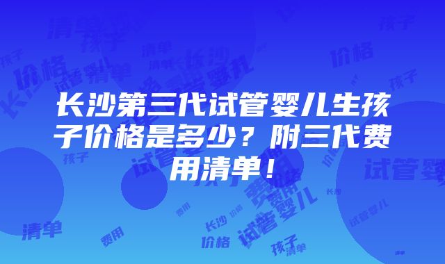 长沙第三代试管婴儿生孩子价格是多少？附三代费用清单！