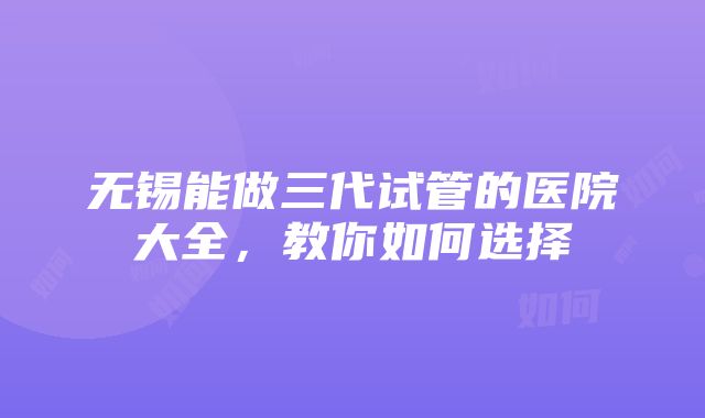 无锡能做三代试管的医院大全，教你如何选择