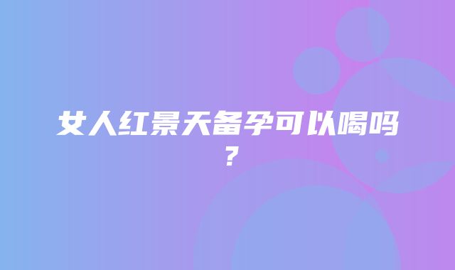 女人红景天备孕可以喝吗？