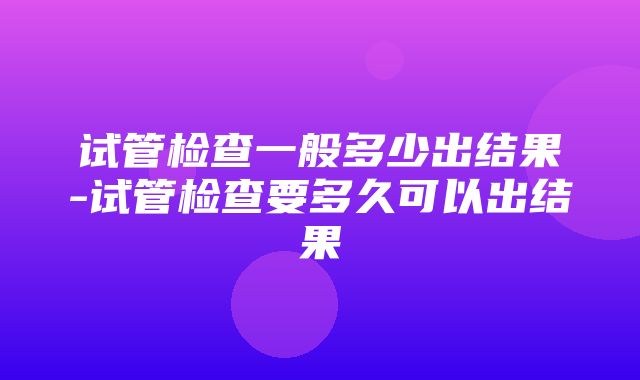 试管检查一般多少出结果-试管检查要多久可以出结果