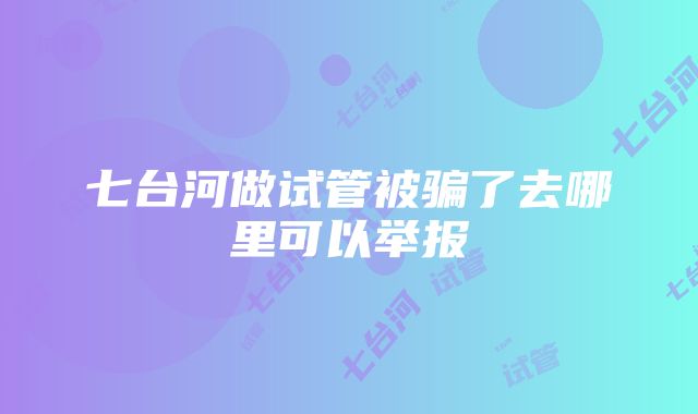 七台河做试管被骗了去哪里可以举报