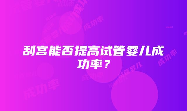 刮宫能否提高试管婴儿成功率？