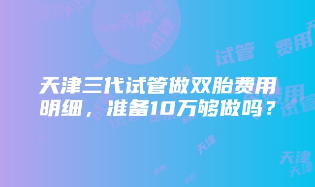 天津三代试管做双胎费用明细，准备10万够做吗？