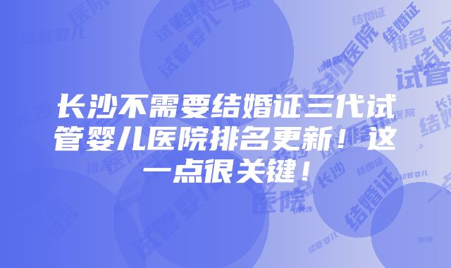 长沙不需要结婚证三代试管婴儿医院排名更新！这一点很关键！