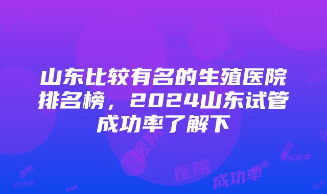 山东比较有名的生殖医院排名榜，2024山东试管成功率了解下