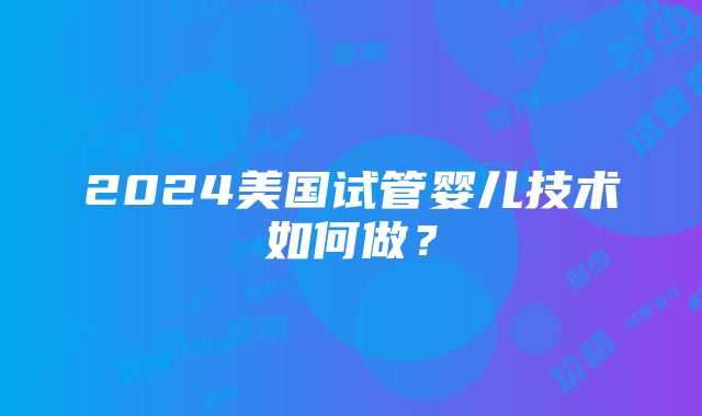 2024美国试管婴儿技术如何做？