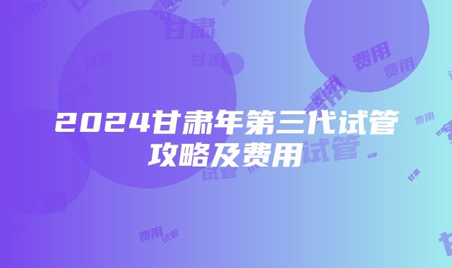 2024甘肃年第三代试管攻略及费用