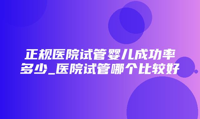 正规医院试管婴儿成功率多少_医院试管哪个比较好