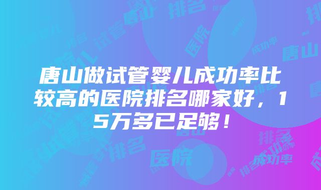 唐山做试管婴儿成功率比较高的医院排名哪家好，15万多已足够！