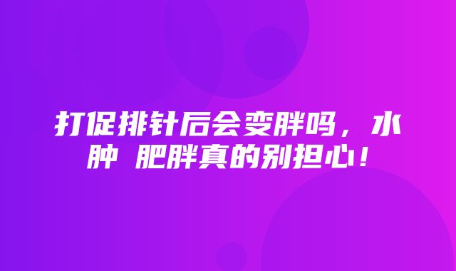 打促排针后会变胖吗，水肿≠肥胖真的别担心！