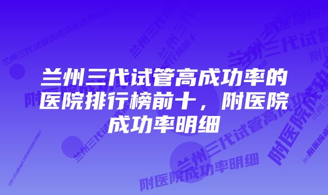 兰州三代试管高成功率的医院排行榜前十，附医院成功率明细