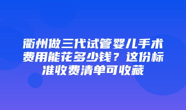 衢州做三代试管婴儿手术费用能花多少钱？这份标准收费清单可收藏