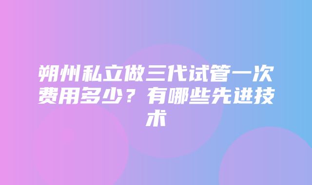 朔州私立做三代试管一次费用多少？有哪些先进技术