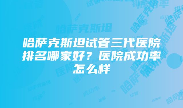 哈萨克斯坦试管三代医院排名哪家好？医院成功率怎么样