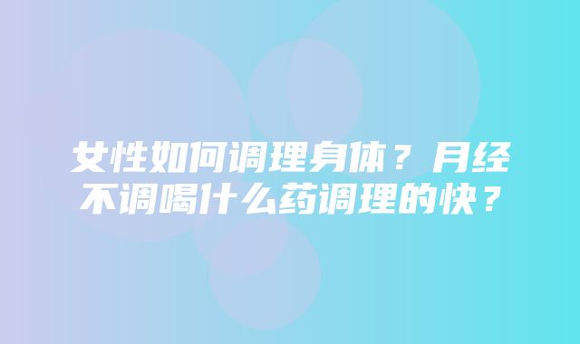 女性如何调理身体？月经不调喝什么药调理的快？