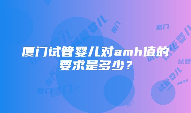 厦门试管婴儿对amh值的要求是多少？