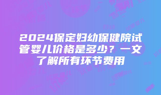 2024保定妇幼保健院试管婴儿价格是多少？一文了解所有环节费用