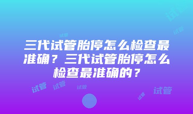 三代试管胎停怎么检查最准确？三代试管胎停怎么检查最准确的？