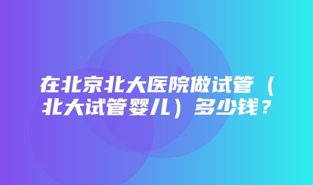 在北京北大医院做试管（北大试管婴儿）多少钱？