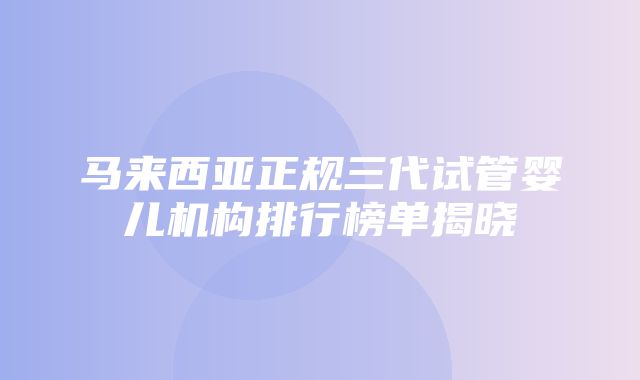 马来西亚正规三代试管婴儿机构排行榜单揭晓