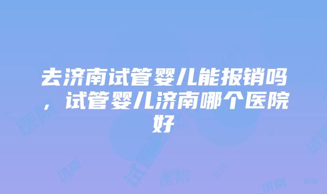 去济南试管婴儿能报销吗，试管婴儿济南哪个医院好