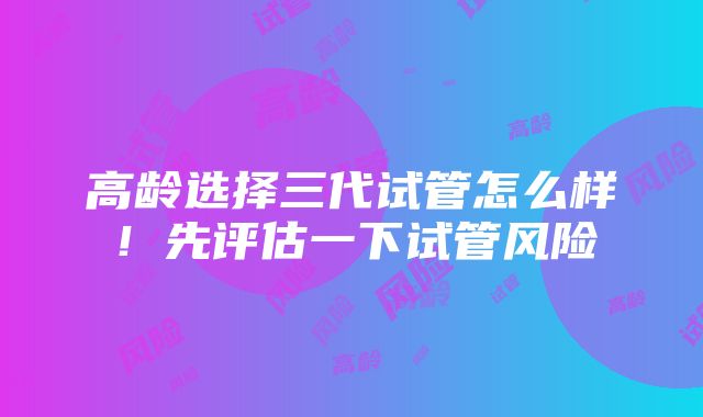 高龄选择三代试管怎么样！先评估一下试管风险