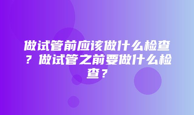 做试管前应该做什么检查？做试管之前要做什么检查？