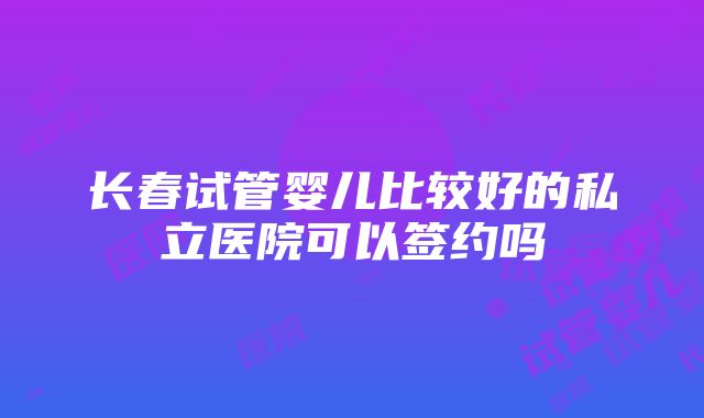 长春试管婴儿比较好的私立医院可以签约吗