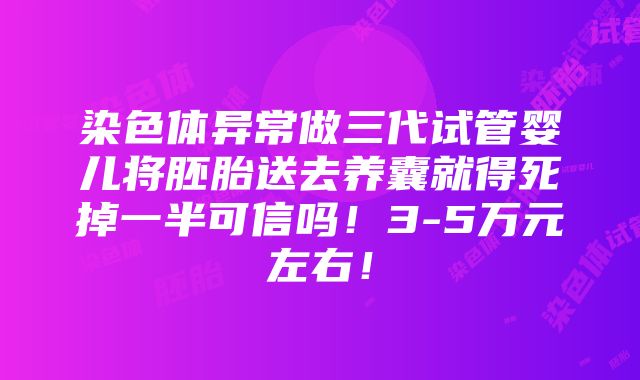 染色体异常做三代试管婴儿将胚胎送去养囊就得死掉一半可信吗！3-5万元左右！