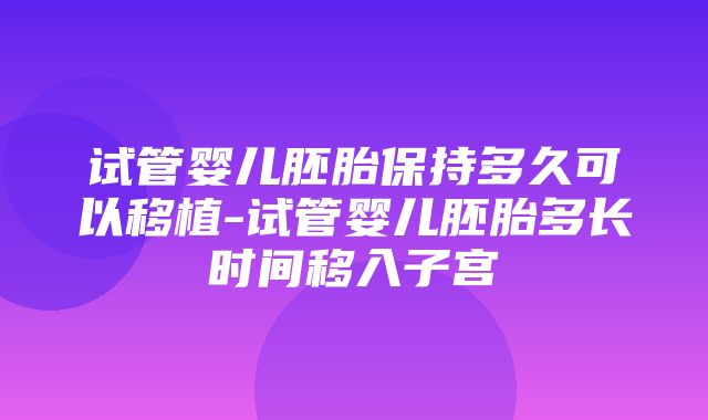 试管婴儿胚胎保持多久可以移植-试管婴儿胚胎多长时间移入子宫