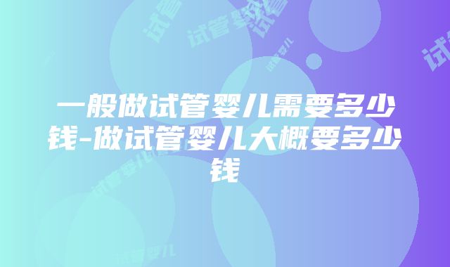 一般做试管婴儿需要多少钱-做试管婴儿大概要多少钱