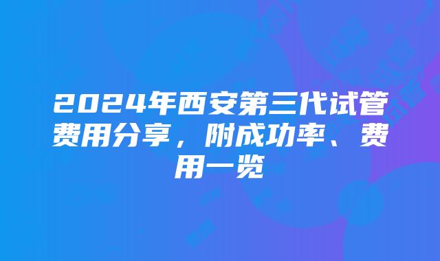 2024年西安第三代试管费用分享，附成功率、费用一览