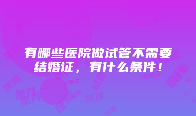 有哪些医院做试管不需要结婚证，有什么条件！