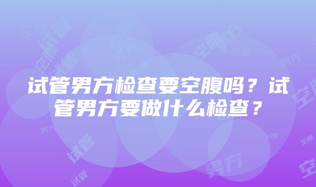 试管男方检查要空腹吗？试管男方要做什么检查？