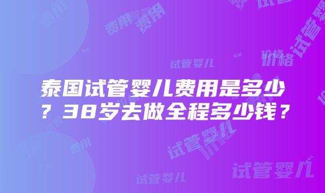 泰国试管婴儿费用是多少？38岁去做全程多少钱？