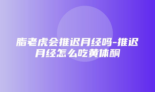 脂老虎会推迟月经吗-推迟月经怎么吃黄体酮