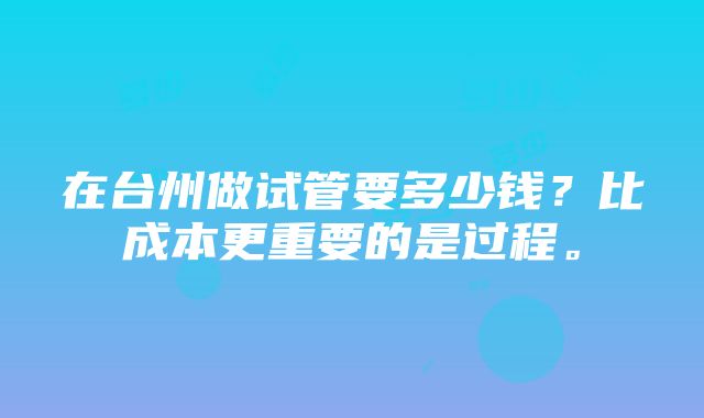 在台州做试管要多少钱？比成本更重要的是过程。