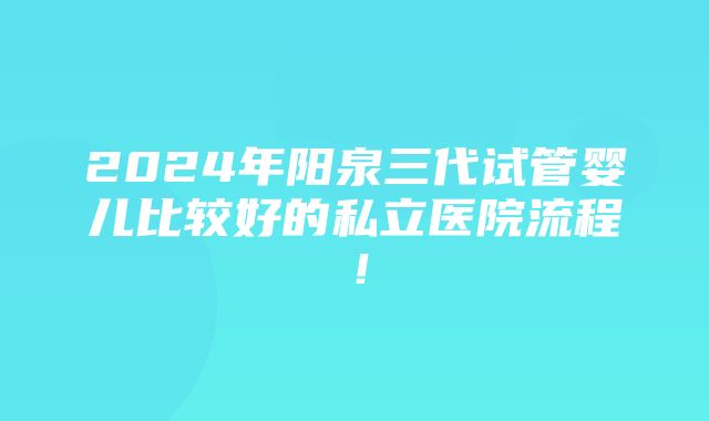 2024年阳泉三代试管婴儿比较好的私立医院流程！