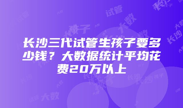 长沙三代试管生孩子要多少钱？大数据统计平均花费20万以上