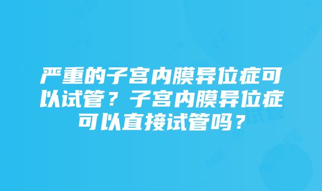 严重的子宫内膜异位症可以试管？子宫内膜异位症可以直接试管吗？