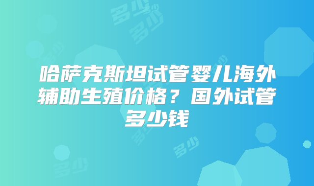 哈萨克斯坦试管婴儿海外辅助生殖价格？国外试管多少钱