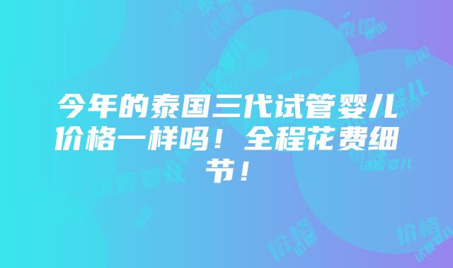 今年的泰国三代试管婴儿价格一样吗！全程花费细节！