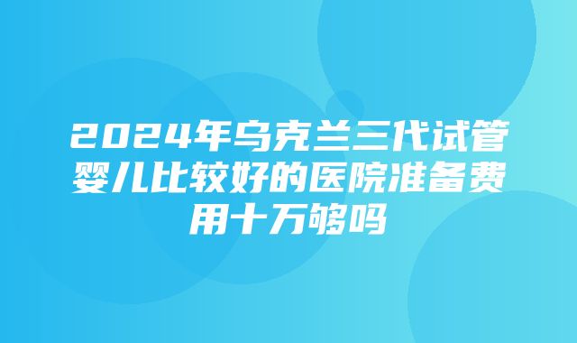 2024年乌克兰三代试管婴儿比较好的医院准备费用十万够吗