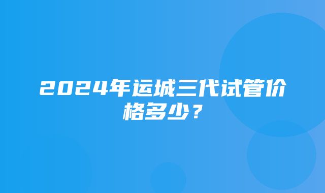 2024年运城三代试管价格多少？